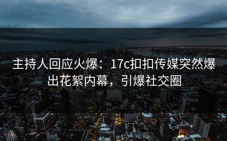主持人回应火爆：17c扣扣传媒突然爆出花絮内幕，引爆社交圈
