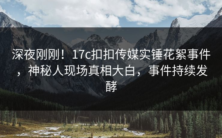 深夜刚刚！17c扣扣传媒实锤花絮事件，神秘人现场真相大白，事件持续发酵