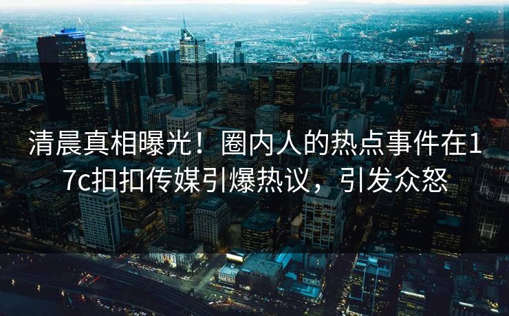 清晨真相曝光！圈内人的热点事件在17c扣扣传媒引爆热议，引发众怒