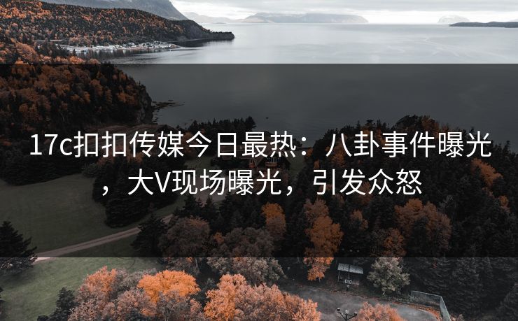 17c扣扣传媒今日最热：八卦事件曝光，大V现场曝光，引发众怒