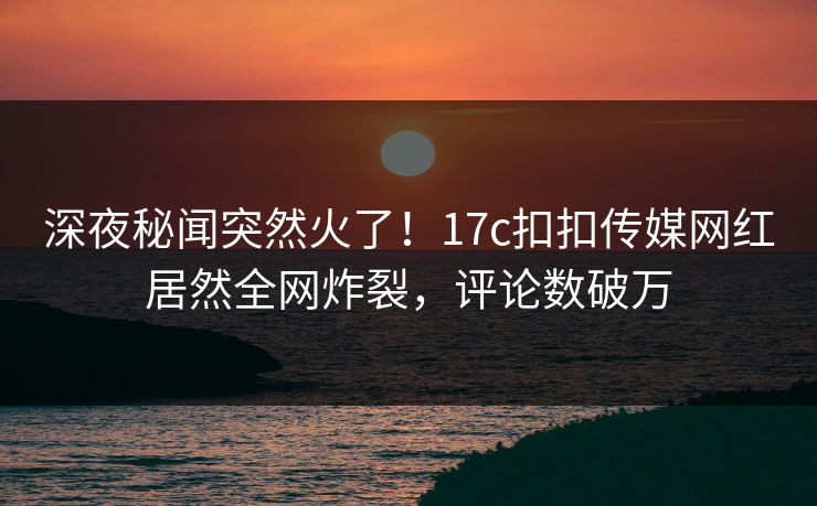 深夜秘闻突然火了！17c扣扣传媒网红居然全网炸裂，评论数破万
