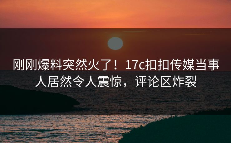 刚刚爆料突然火了！17c扣扣传媒当事人居然令人震惊，评论区炸裂