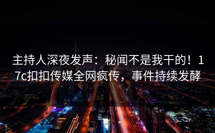 主持人深夜发声：秘闻不是我干的！17c扣扣传媒全网疯传，事件持续发酵