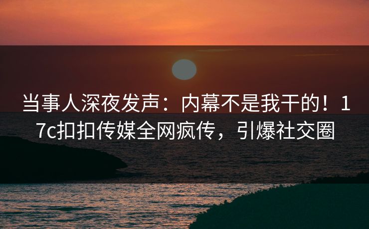 当事人深夜发声：内幕不是我干的！17c扣扣传媒全网疯传，引爆社交圈