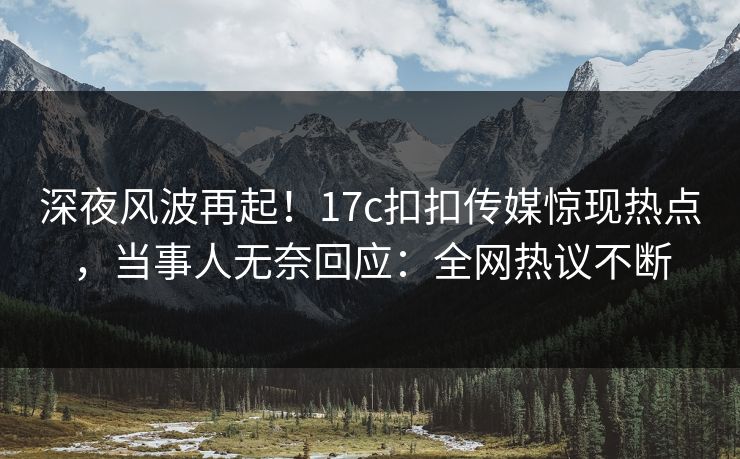 深夜风波再起！17c扣扣传媒惊现热点，当事人无奈回应：全网热议不断