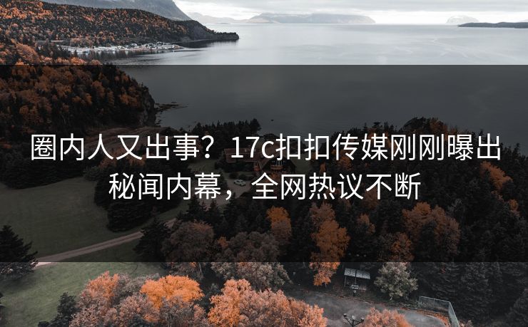 圈内人又出事？17c扣扣传媒刚刚曝出秘闻内幕，全网热议不断