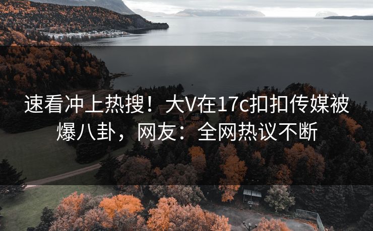 速看冲上热搜！大V在17c扣扣传媒被爆八卦，网友：全网热议不断