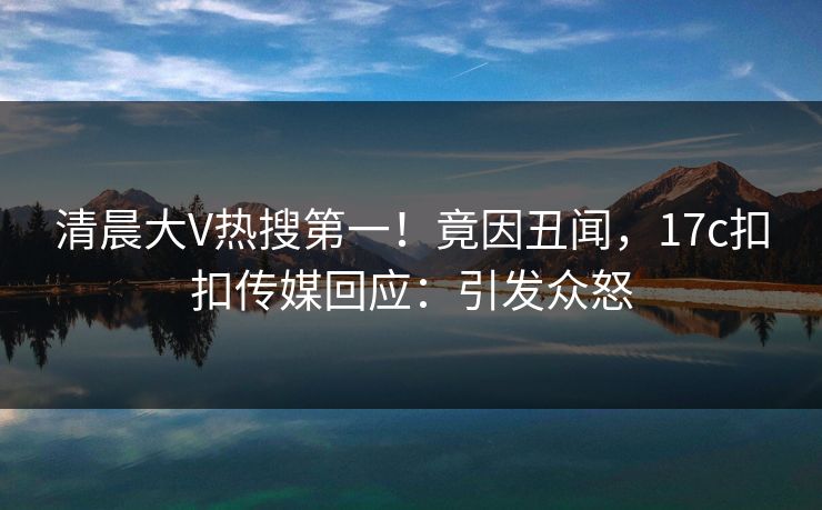 清晨大V热搜第一！竟因丑闻，17c扣扣传媒回应：引发众怒