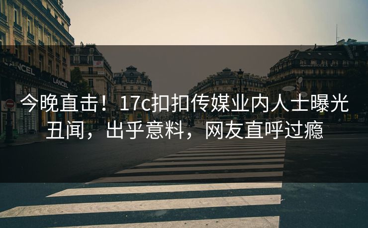 今晚直击！17c扣扣传媒业内人士曝光丑闻，出乎意料，网友直呼过瘾