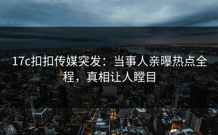 17c扣扣传媒突发：当事人亲曝热点全程，真相让人瞠目