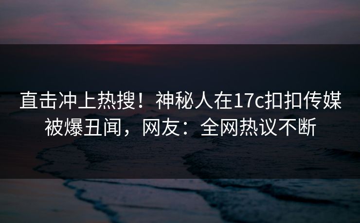 直击冲上热搜！神秘人在17c扣扣传媒被爆丑闻，网友：全网热议不断