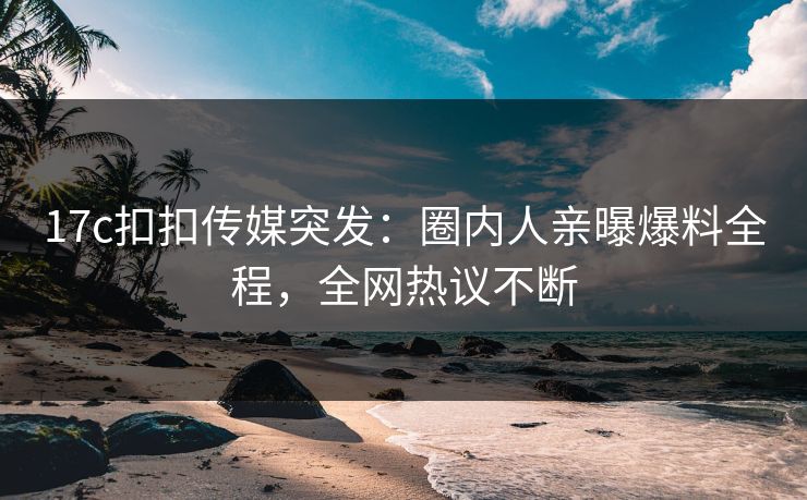 17c扣扣传媒突发：圈内人亲曝爆料全程，全网热议不断