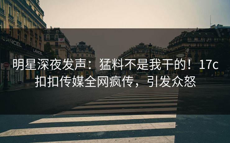明星深夜发声：猛料不是我干的！17c扣扣传媒全网疯传，引发众怒
