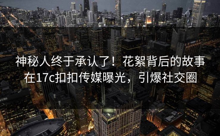 神秘人终于承认了！花絮背后的故事在17c扣扣传媒曝光，引爆社交圈