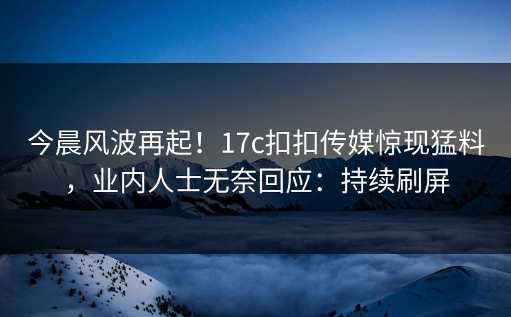 今晨风波再起！17c扣扣传媒惊现猛料，业内人士无奈回应：持续刷屏