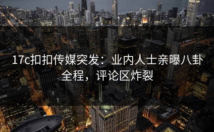 17c扣扣传媒突发：业内人士亲曝八卦全程，评论区炸裂