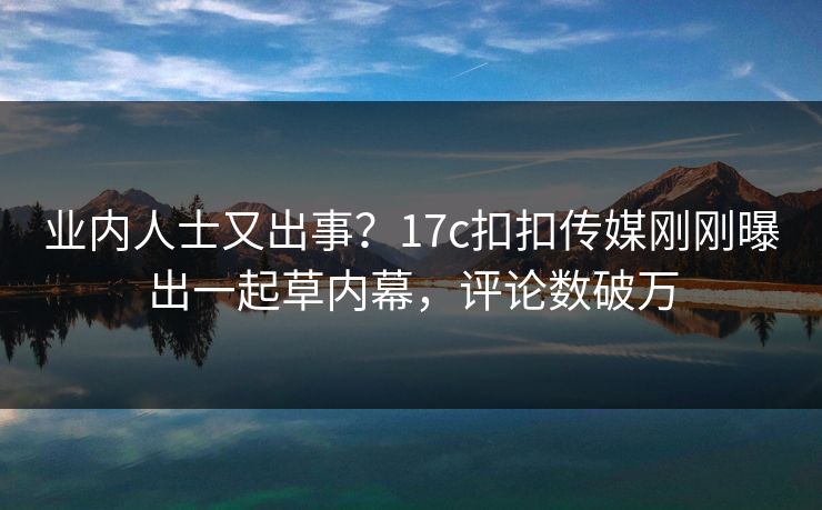 业内人士又出事？17c扣扣传媒刚刚曝出一起草内幕，评论数破万