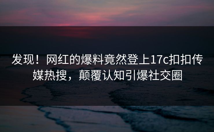 发现！网红的爆料竟然登上17c扣扣传媒热搜，颠覆认知引爆社交圈