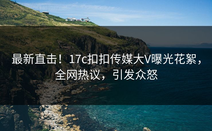 最新直击！17c扣扣传媒大V曝光花絮，全网热议，引发众怒