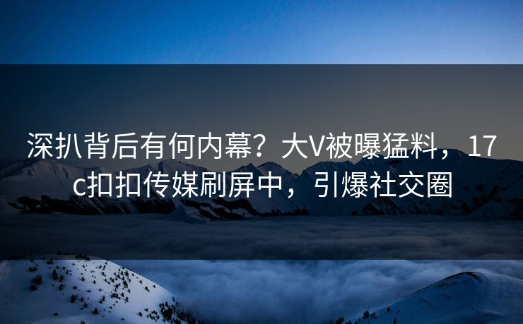 深扒背后有何内幕？大V被曝猛料，17c扣扣传媒刷屏中，引爆社交圈