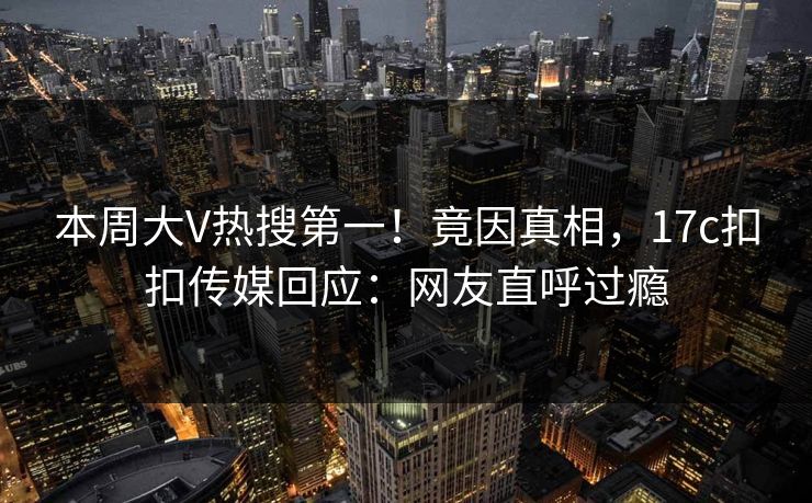 本周大V热搜第一！竟因真相，17c扣扣传媒回应：网友直呼过瘾