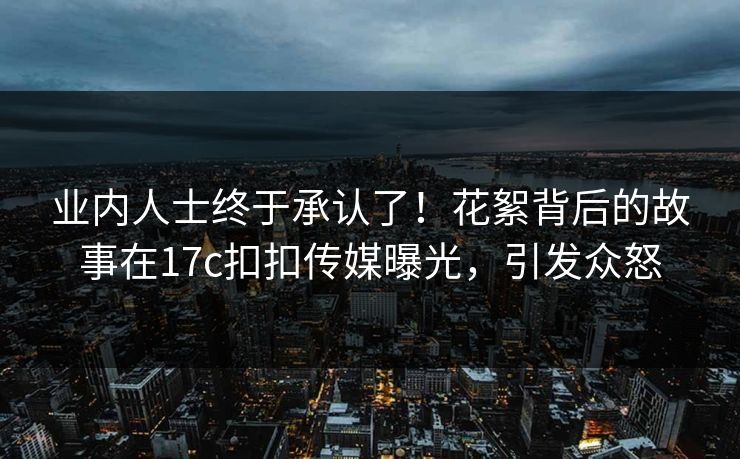 业内人士终于承认了！花絮背后的故事在17c扣扣传媒曝光，引发众怒