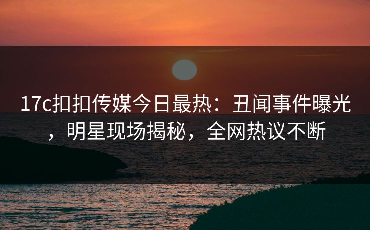 17c扣扣传媒今日最热：丑闻事件曝光，明星现场揭秘，全网热议不断