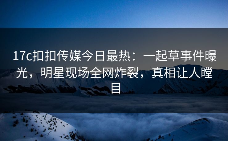 17c扣扣传媒今日最热：一起草事件曝光，明星现场全网炸裂，真相让人瞠目
