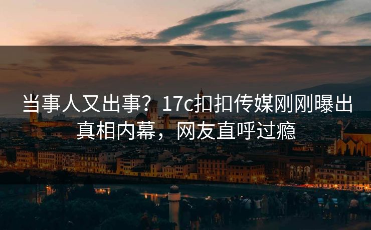 当事人又出事？17c扣扣传媒刚刚曝出真相内幕，网友直呼过瘾