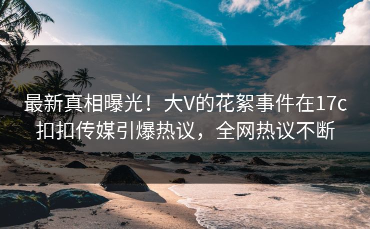 最新真相曝光！大V的花絮事件在17c扣扣传媒引爆热议，全网热议不断