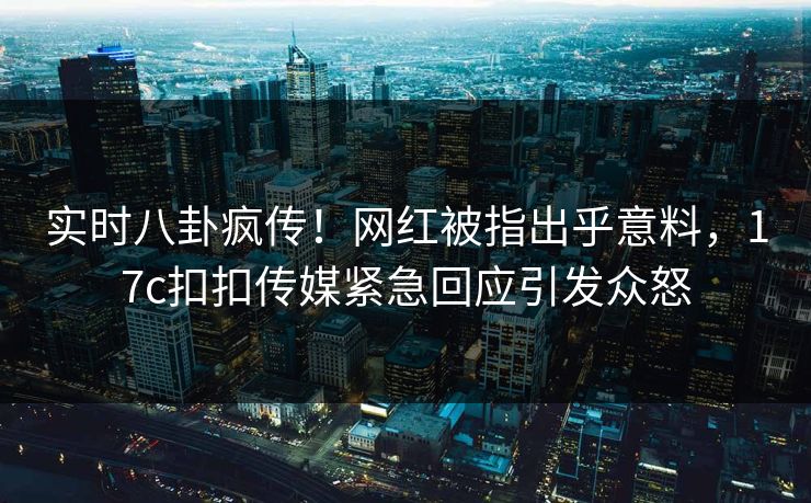实时八卦疯传！网红被指出乎意料，17c扣扣传媒紧急回应引发众怒