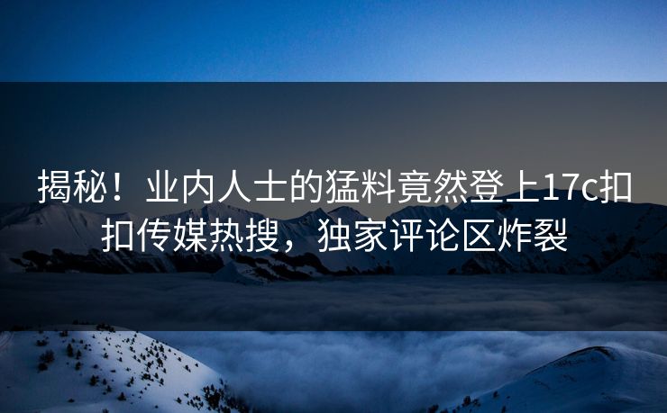 揭秘！业内人士的猛料竟然登上17c扣扣传媒热搜，独家评论区炸裂