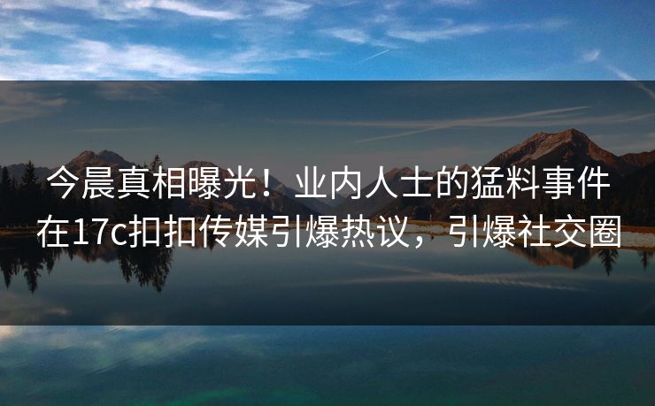 今晨真相曝光！业内人士的猛料事件在17c扣扣传媒引爆热议，引爆社交圈