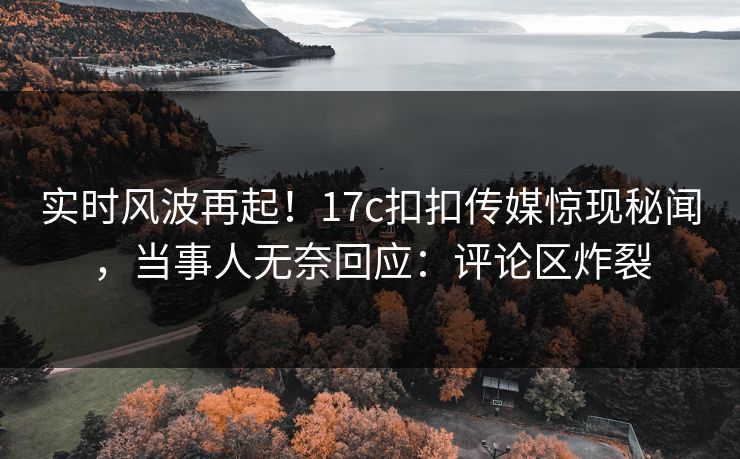 实时风波再起！17c扣扣传媒惊现秘闻，当事人无奈回应：评论区炸裂