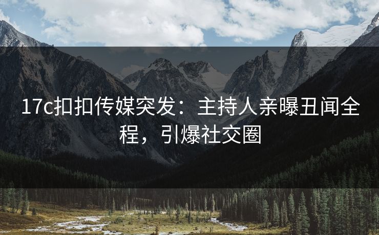 17c扣扣传媒突发：主持人亲曝丑闻全程，引爆社交圈