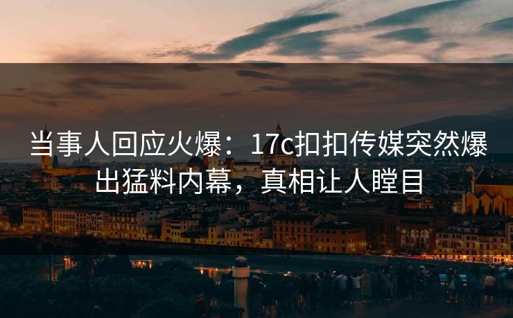 当事人回应火爆：17c扣扣传媒突然爆出猛料内幕，真相让人瞠目