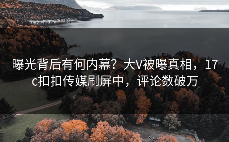 曝光背后有何内幕？大V被曝真相，17c扣扣传媒刷屏中，评论数破万