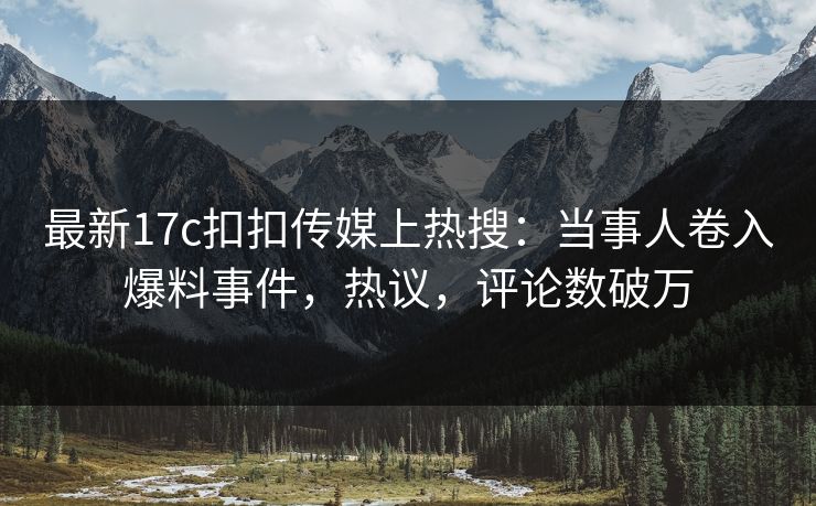 最新17c扣扣传媒上热搜：当事人卷入爆料事件，热议，评论数破万