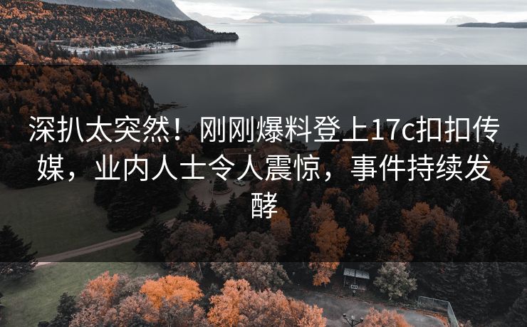 深扒太突然！刚刚爆料登上17c扣扣传媒，业内人士令人震惊，事件持续发酵