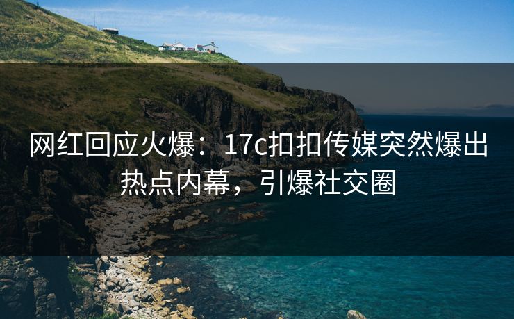 网红回应火爆：17c扣扣传媒突然爆出热点内幕，引爆社交圈