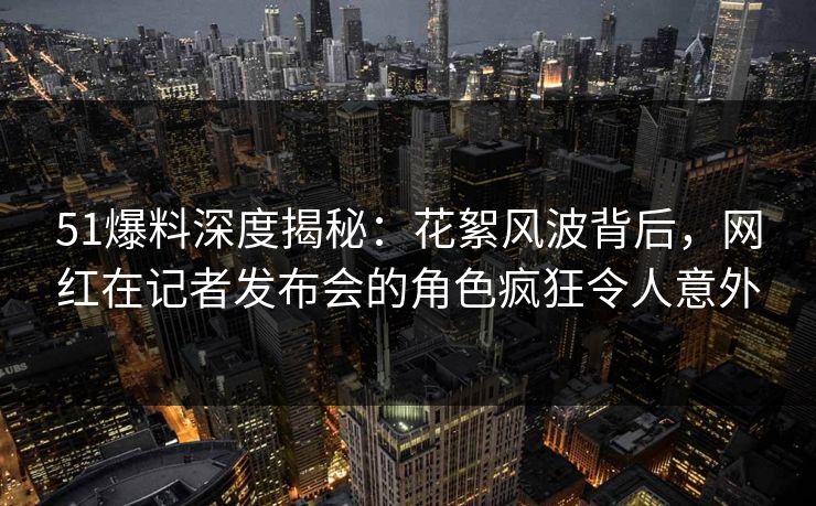 51爆料深度揭秘：花絮风波背后，网红在记者发布会的角色疯狂令人意外