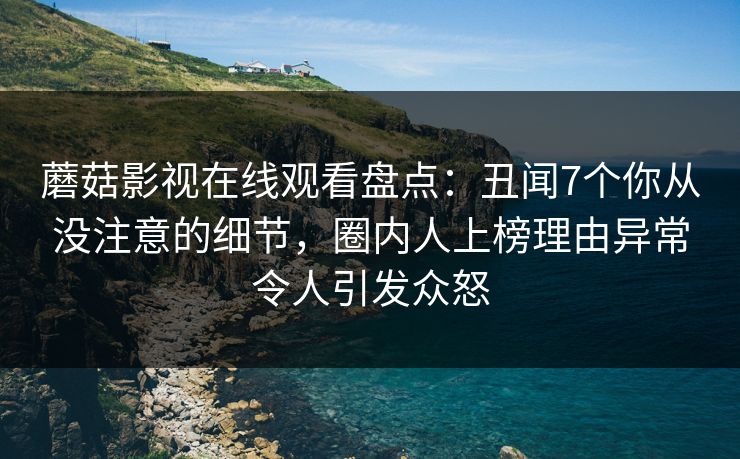 蘑菇影视在线观看盘点：丑闻7个你从没注意的细节，圈内人上榜理由异常令人引发众怒