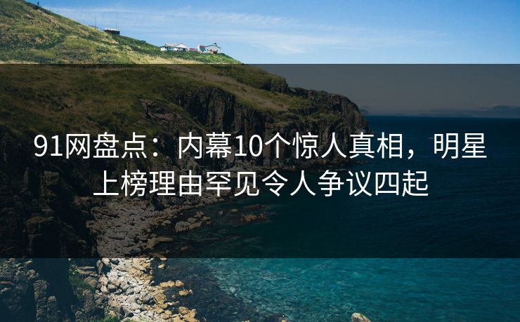 91网盘点：内幕10个惊人真相，明星上榜理由罕见令人争议四起