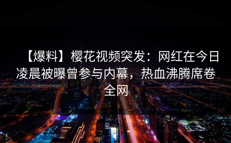【爆料】樱花视频突发：网红在今日凌晨被曝曾参与内幕，热血沸腾席卷全网