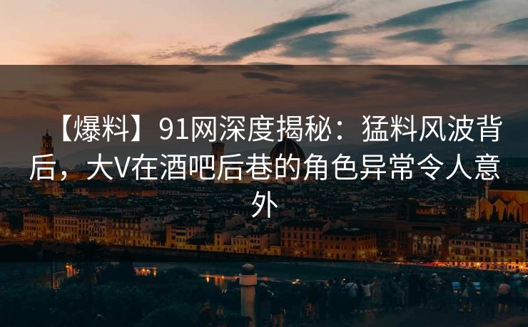【爆料】91网深度揭秘：猛料风波背后，大V在酒吧后巷的角色异常令人意外