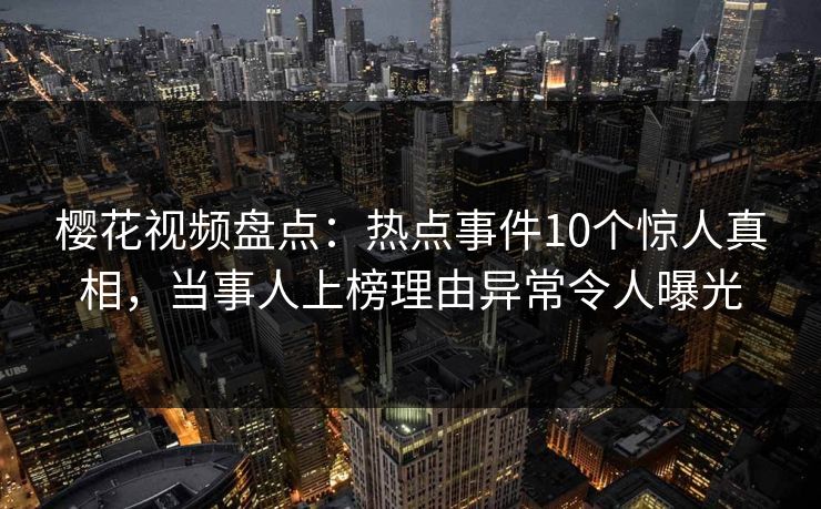 樱花视频盘点：热点事件10个惊人真相，当事人上榜理由异常令人曝光