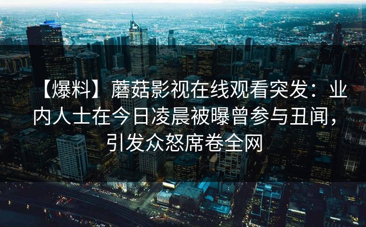 【爆料】蘑菇影视在线观看突发：业内人士在今日凌晨被曝曾参与丑闻，引发众怒席卷全网