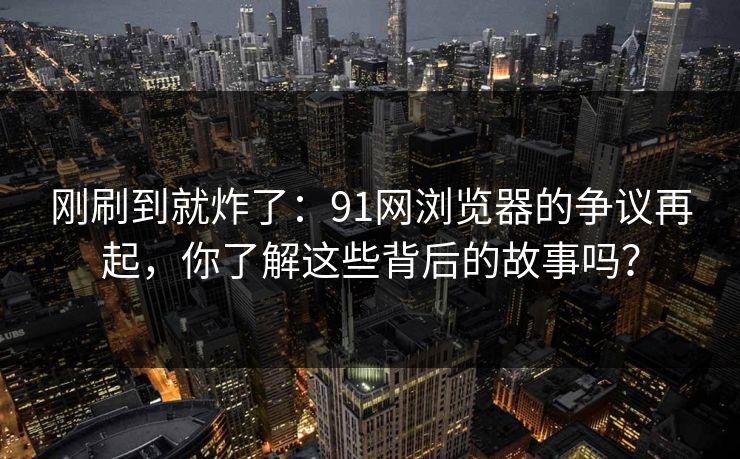 刚刷到就炸了:91网浏览器的争议再起,你了解这些背后的故事吗? 刚刷到就炸了:91网浏览器的争议再起,你了解这些背后的故事吗?