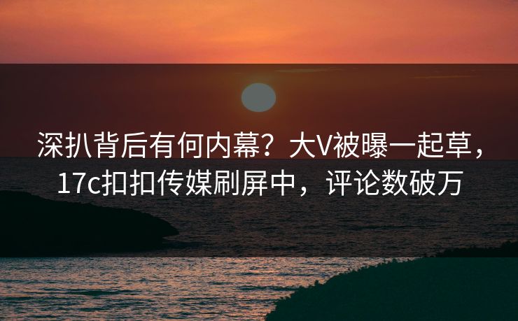 深扒背后有何内幕？大V被曝一起草，17c扣扣传媒刷屏中，评论数破万