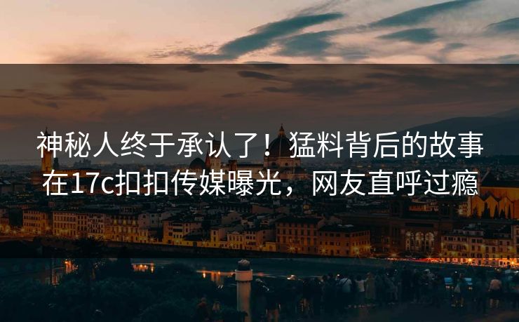 神秘人终于承认了！猛料背后的故事在17c扣扣传媒曝光，网友直呼过瘾